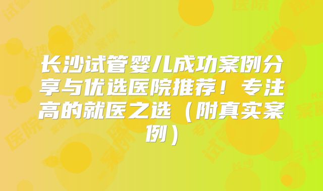 长沙试管婴儿成功案例分享与优选医院推荐！专注高的就医之选（附真实案例）