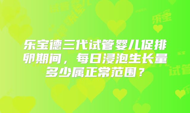 乐宝德三代试管婴儿促排卵期间，每日浸泡生长量多少属正常范围？