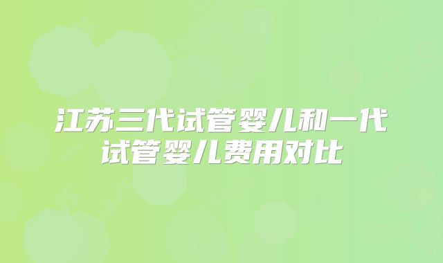 江苏三代试管婴儿和一代试管婴儿费用对比