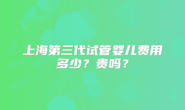 上海第三代试管婴儿费用多少？贵吗？