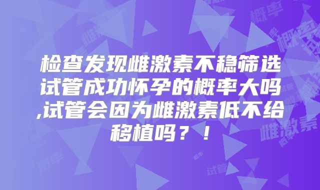 检查发现雌激素不稳筛选试管成功怀孕的概率大吗,试管会因为雌激素低不给移植吗？！