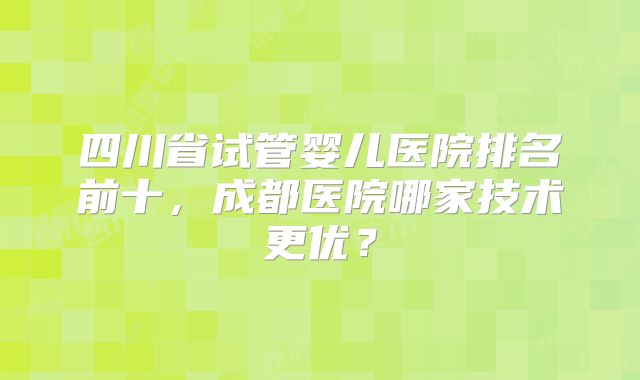 四川省试管婴儿医院排名前十，成都医院哪家技术更优？