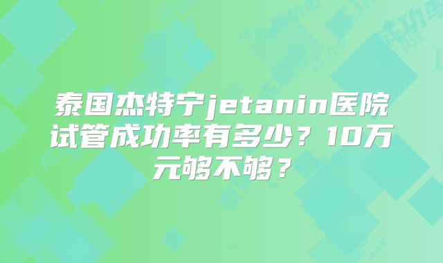 泰国杰特宁jetanin医院试管成功率有多少？10万元够不够？