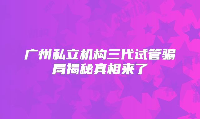 广州私立机构三代试管骗局揭秘真相来了