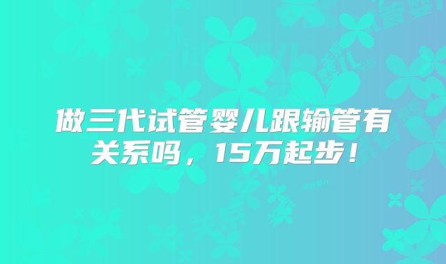 做三代试管婴儿跟输管有关系吗,15万起步!