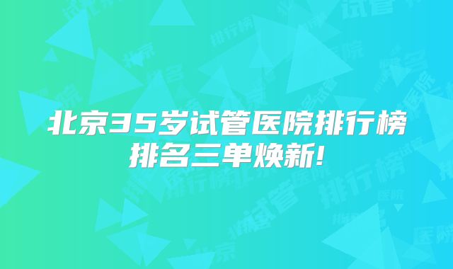 北京35岁试管医院排行榜排名三单焕新!