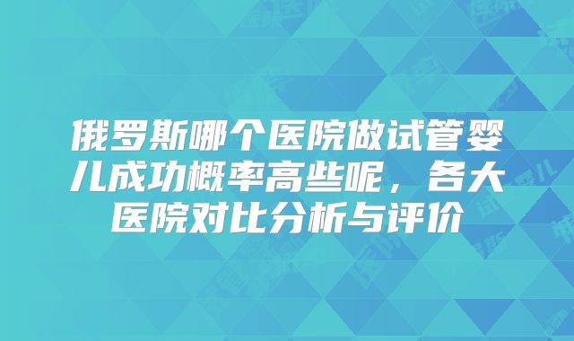 俄罗斯哪个医院做试管婴儿成功概率高些呢，各大医院对比分析与评价