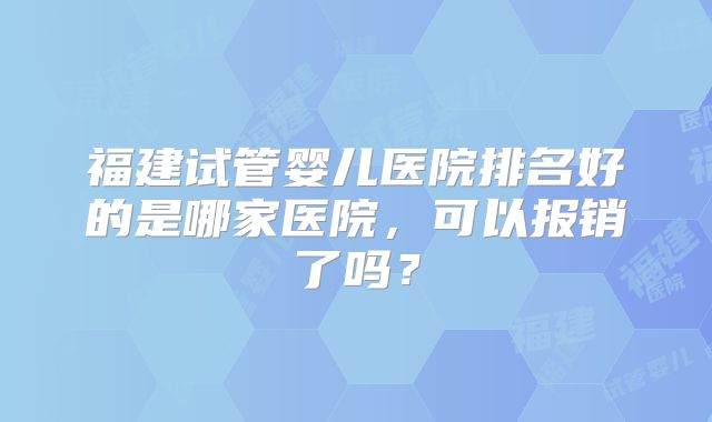 福建试管婴儿医院排名好的是哪家医院，可以报销了吗？