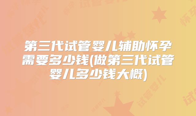第三代试管婴儿辅助怀孕需要多少钱(做第三代试管婴儿多少钱大概)