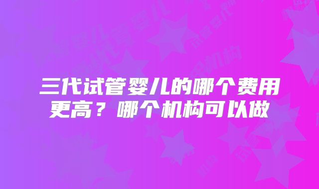 三代试管婴儿的哪个费用更高？哪个机构可以做