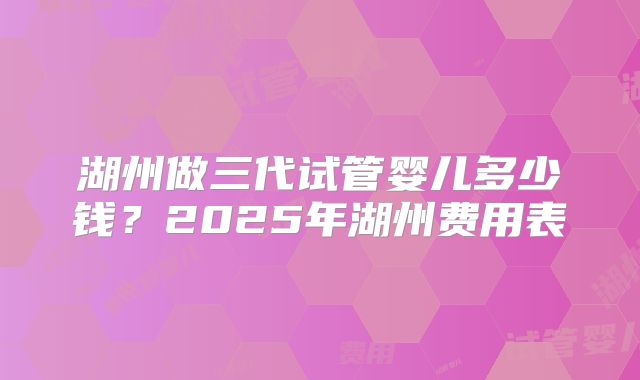 湖州做三代试管婴儿多少钱？2025年湖州费用表