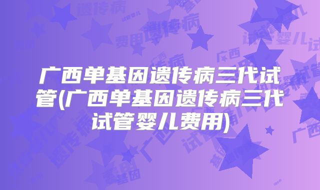 广西单基因遗传病三代试管(广西单基因遗传病三代试管婴儿费用)