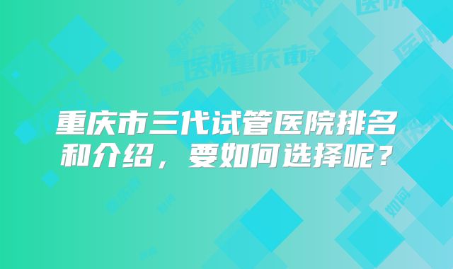 重庆市三代试管医院排名和介绍，要如何选择呢？