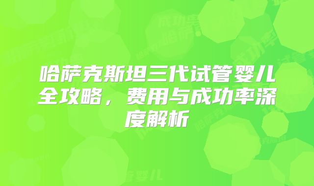 哈萨克斯坦三代试管婴儿全攻略，费用与成功率深度解析