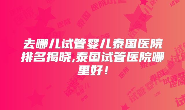 去哪儿试管婴儿泰国医院排名揭晓,泰国试管医院哪里好！