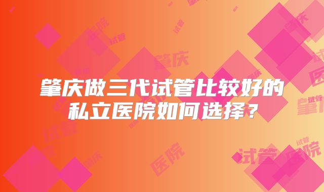 肇庆做三代试管比较好的私立医院如何选择？