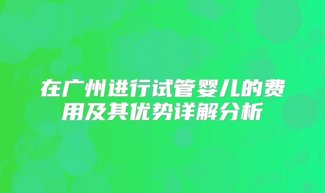 在广州进行试管婴儿的费用及其优势详解分析