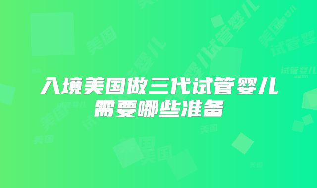 入境美国做三代试管婴儿需要哪些准备