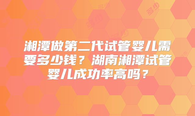 湘潭做第二代试管婴儿需要多少钱？湖南湘潭试管婴儿成功率高吗？