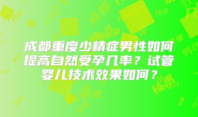 成都重度少精症男性如何提高自然受孕几率？试管婴儿技术效果如何？