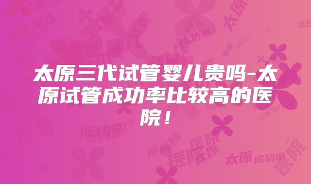 太原三代试管婴儿贵吗-太原试管成功率比较高的医院！