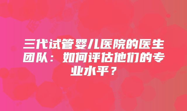 三代试管婴儿医院的医生团队：如何评估他们的专业水平？