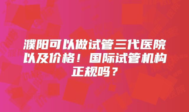 濮阳可以做试管三代医院以及价格！国际试管机构正规吗？