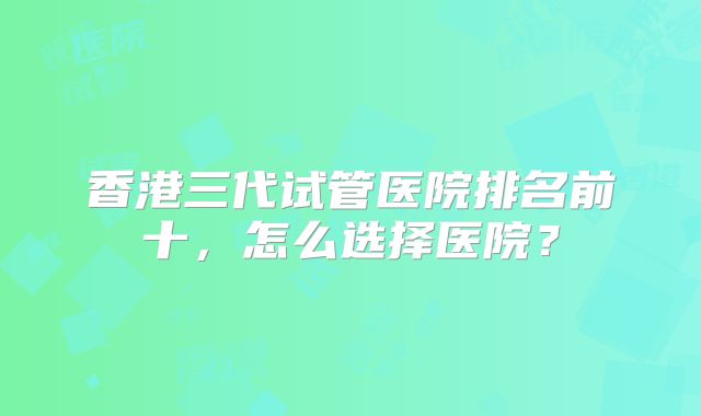 香港三代试管医院排名前十,怎么选择医院?
