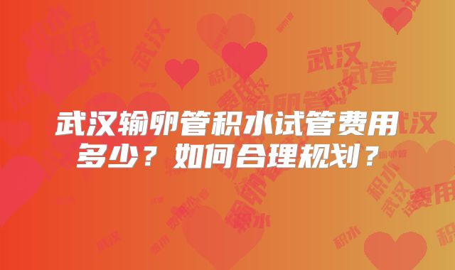 武汉输卵管积水试管费用多少？如何合理规划？