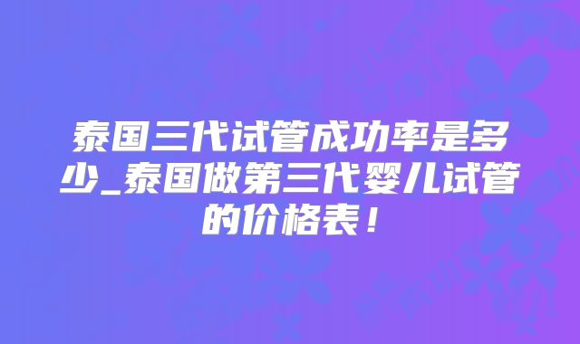 泰国三代试管成功率是多少_泰国做第三代婴儿试管的价格表！