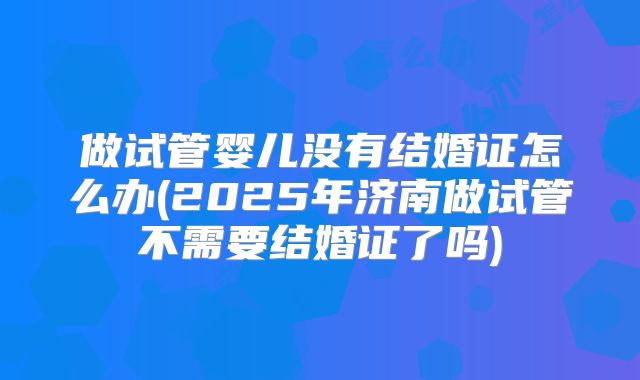 做试管婴儿没有结婚证怎么办(2025年济南做试管不需要结婚证了吗)