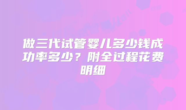 做三代试管婴儿多少钱成功率多少？附全过程花费明细