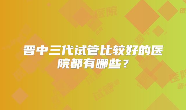 晋中三代试管比较好的医院都有哪些？
