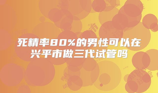 死精率80%的男性可以在兴平市做三代试管吗