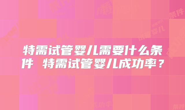 特需试管婴儿需要什么条件 特需试管婴儿成功率？