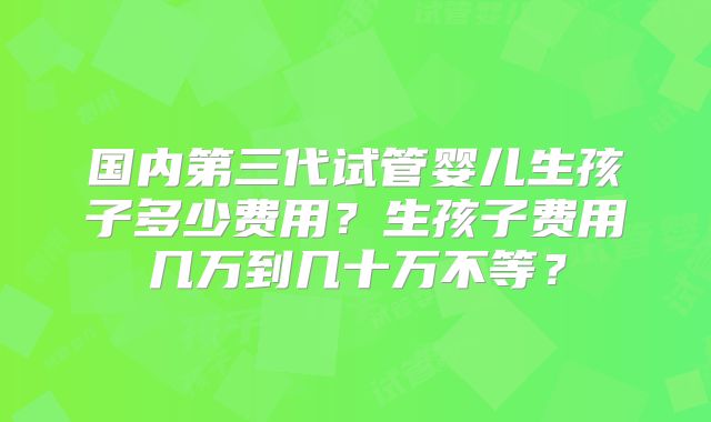 国内第三代试管婴儿生孩子多少费用？生孩子费用几万到几十万不等？