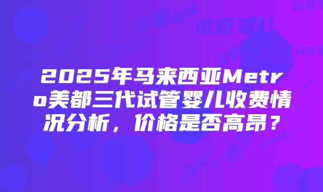 2025年马来西亚Metro美都三代试管婴儿收费情况分析，价格是否高昂？