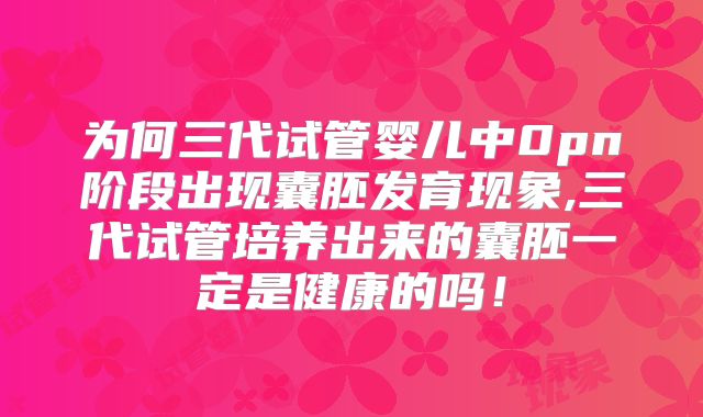 为何三代试管婴儿中0pn阶段出现囊胚发育现象,三代试管培养出来的囊胚一定是健康的吗！