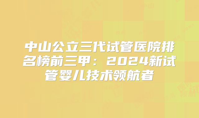 中山公立三代试管医院排名榜前三甲：2024新试管婴儿技术领航者