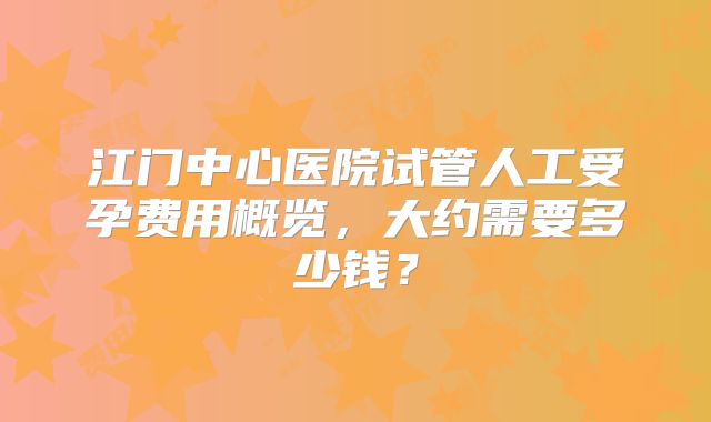 江门中心医院试管人工受孕费用概览，大约需要多少钱？