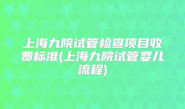 上海九院试管检查项目收费标准(上海九院试管婴儿流程)