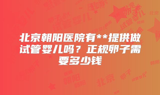 北京朝阳医院有**提供做试管婴儿吗？正规卵子需要多少钱