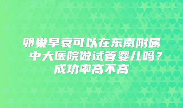 卵巢早衰可以在东南附属 中大医院做试管婴儿吗?成功率高不高