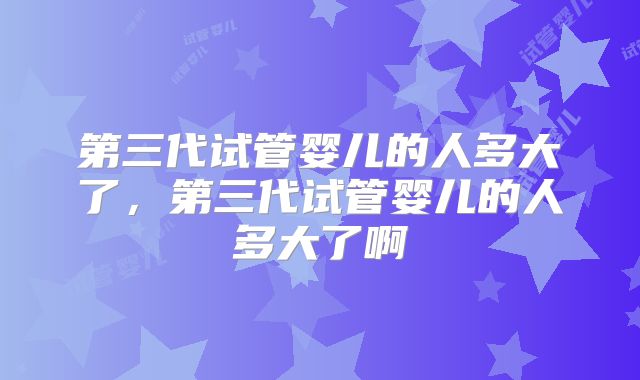 第三代试管婴儿的人多大了，第三代试管婴儿的人多大了啊