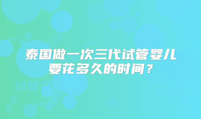 泰国做一次三代试管婴儿要花多久的时间？