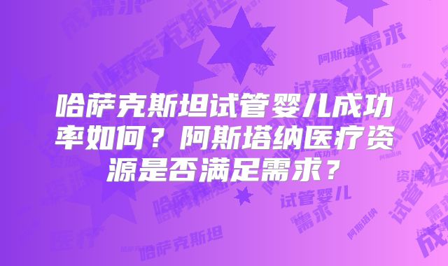 哈萨克斯坦试管婴儿成功率如何？阿斯塔纳医疗资源是否满足需求？