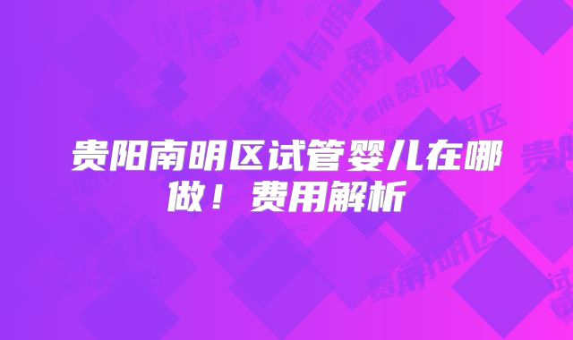 贵阳南明区试管婴儿在哪做！费用解析