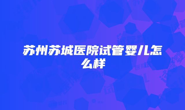 苏州苏城医院试管婴儿怎么样