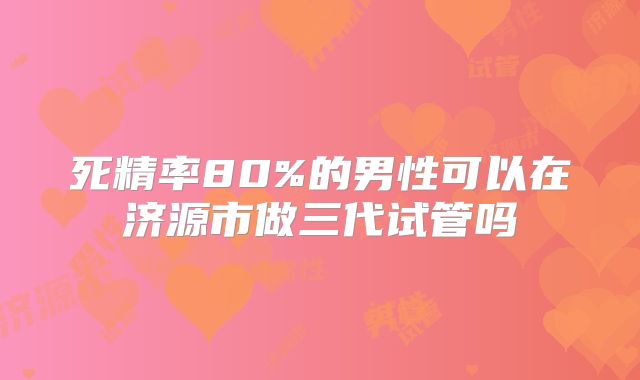 死精率80%的男性可以在济源市做三代试管吗