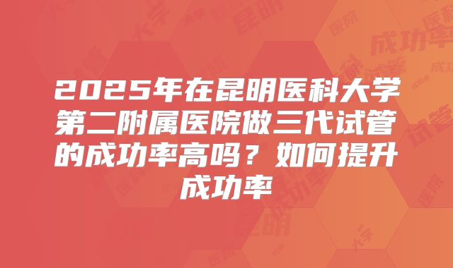 2025年在昆明医科大学第二附属医院做三代试管的成功率高吗？如何提升成功率